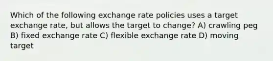 Which of the following exchange rate policies uses a target exchange rate, but allows the target to change? A) crawling peg B) fixed exchange rate C) flexible exchange rate D) moving target