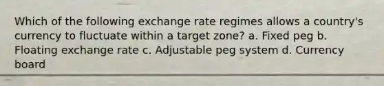 Which of the following exchange rate regimes allows a country's currency to fluctuate within a target zone? a. Fixed peg b. Floating exchange rate c. Adjustable peg system d. Currency board