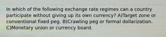 In which of the following exchange rate regimes can a country participate without giving up its own currency? A)Target zone or conventional fixed peg. B)Crawling peg or formal dollarization. C)Monetary union or currency board.