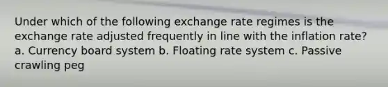 Under which of the following exchange rate regimes is the exchange rate adjusted frequently in line with the inflation rate? a. Currency board system b. Floating rate system c. Passive crawling peg