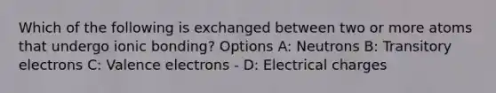 Which of the following is exchanged between two or more atoms that undergo ionic bonding? Options A: Neutrons B: Transitory electrons C: Valence electrons - D: Electrical charges