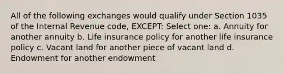 All of the following exchanges would qualify under Section 1035 of the Internal Revenue code, EXCEPT: Select one: a. Annuity for another annuity b. Life insurance policy for another life insurance policy c. Vacant land for another piece of vacant land d. Endowment for another endowment