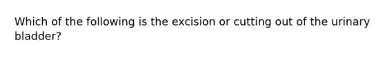 Which of the following is the excision or cutting out of the urinary bladder?