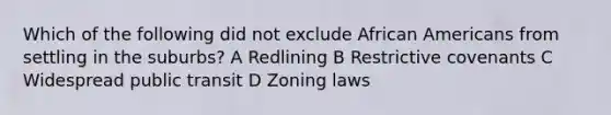 Which of the following did not exclude <a href='https://www.questionai.com/knowledge/kktT1tbvGH-african-americans' class='anchor-knowledge'>african americans</a> from settling in the suburbs? A Redlining B Restrictive covenants C Widespread public transit D Zoning laws