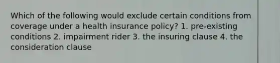 Which of the following would exclude certain conditions from coverage under a health insurance policy? 1. pre-existing conditions 2. impairment rider 3. the insuring clause 4. the consideration clause