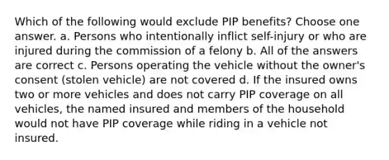 Which of the following would exclude PIP benefits? Choose one answer. a. Persons who intentionally inflict self-injury or who are injured during the commission of a felony b. All of the answers are correct c. Persons operating the vehicle without the owner's consent (stolen vehicle) are not covered d. If the insured owns two or more vehicles and does not carry PIP coverage on all vehicles, the named insured and members of the household would not have PIP coverage while riding in a vehicle not insured.