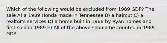 Which of the following would be excluded from 1989 GDP? The sale A) a 1989 Honda made in Tennessee B) a haircut C) a realtor's services D) a home built in 1988 by Ryan homes and first sold in 1989 E) All of the above should be counted in 1989 GDP