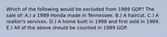 Which of the following would be excluded from 1989 GDP? The sale of: A.) a 1989 Honda made in Tennessee. B.) A haircut. C.) A realtor's services. D.) A home built in 1988 and first sold in 1989. E.) All of the above should be counted in 1989 GDP.