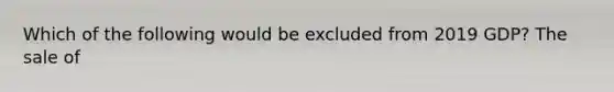 Which of the following would be excluded from 2019 GDP? The sale of