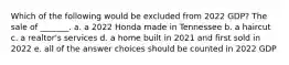 Which of the following would be excluded from 2022 GDP? The sale of _______. a. a 2022 Honda made in Tennessee b. a haircut c. a realtor's services d. a home built in 2021 and first sold in 2022 e. all of the answer choices should be counted in 2022 GDP