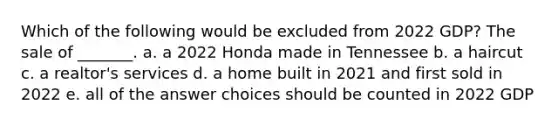 Which of the following would be excluded from 2022 GDP? The sale of _______. a. a 2022 Honda made in Tennessee b. a haircut c. a realtor's services d. a home built in 2021 and first sold in 2022 e. all of the answer choices should be counted in 2022 GDP