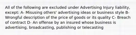 All of the following are excluded under Advertising Injury liability, except: A- Misusing others' advertising ideas or business style B- Wrongful description of the price of goods or its quality C- Breach of contract D- An offense by an insured whose business is advertising, broadcasting, publishing or telecasting