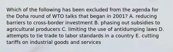 Which of the following has been excluded from the agenda for the Doha round of WTO talks that began in 2001? A. reducing barriers to cross-border investment B. phasing out subsidies to agricultural producers C. limiting the use of antidumping laws D. attempts to tie trade to labor standards in a country E. cutting tariffs on industrial goods and services