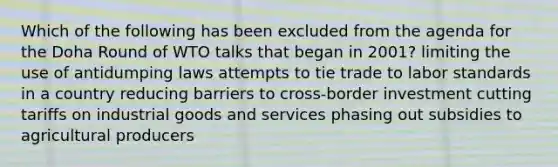 Which of the following has been excluded from the agenda for the Doha Round of WTO talks that began in 2001? limiting the use of antidumping laws attempts to tie trade to labor standards in a country reducing barriers to cross-border investment cutting tariffs on industrial goods and services phasing out subsidies to agricultural producers