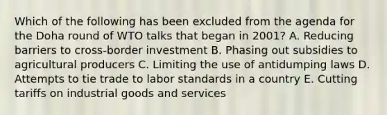 Which of the following has been excluded from the agenda for the Doha round of WTO talks that began in 2001? A. Reducing barriers to cross-border investment B. Phasing out subsidies to agricultural producers C. Limiting the use of antidumping laws D. Attempts to tie trade to labor standards in a country E. Cutting tariffs on industrial goods and services