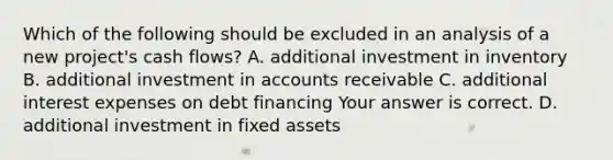 Which of the following should be excluded in an analysis of a new​ project's cash​ flows? A. additional investment in inventory B. additional investment in accounts receivable C. additional interest expenses on debt financing Your answer is correct. D. additional investment in fixed assets