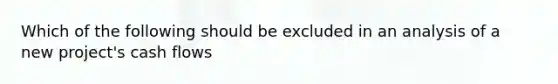 Which of the following should be excluded in an analysis of a new project's cash flows