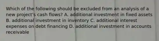 Which of the following should be excluded from an analysis of a new project's cash flows? A. additional investment in fixed assets B. additional investment in inventory C. additional interest expenses on debt financing D. additional investment in accounts receivable