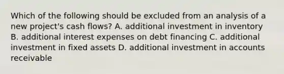 Which of the following should be excluded from an analysis of a new project's cash flows? A. additional investment in inventory B. additional interest expenses on debt financing C. additional investment in fixed assets D. additional investment in accounts receivable