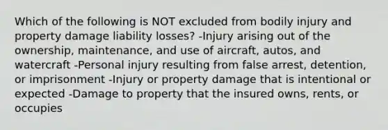 Which of the following is NOT excluded from bodily injury and property damage liability losses? -Injury arising out of the ownership, maintenance, and use of aircraft, autos, and watercraft -Personal injury resulting from false arrest, detention, or imprisonment -Injury or property damage that is intentional or expected -Damage to property that the insured owns, rents, or occupies