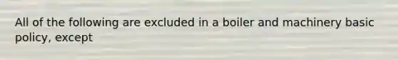 All of the following are excluded in a boiler and machinery basic policy, except