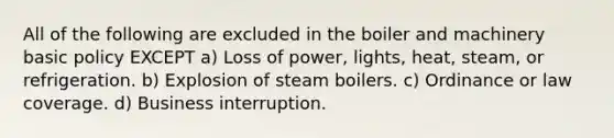 All of the following are excluded in the boiler and machinery basic policy EXCEPT a) Loss of power, lights, heat, steam, or refrigeration. b) Explosion of steam boilers. c) Ordinance or law coverage. d) Business interruption.