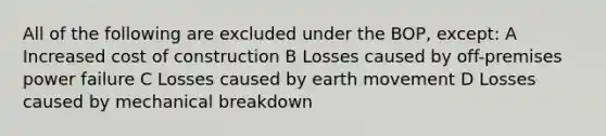 All of the following are excluded under the BOP, except: A Increased cost of construction B Losses caused by off-premises power failure C Losses caused by earth movement D Losses caused by mechanical breakdown