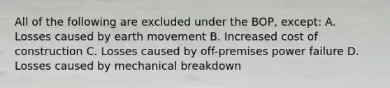 All of the following are excluded under the BOP, except: A. Losses caused by earth movement B. Increased cost of construction C. Losses caused by off-premises power failure D. Losses caused by mechanical breakdown