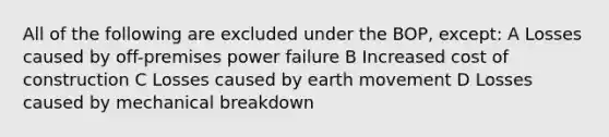 All of the following are excluded under the BOP, except: A Losses caused by off-premises power failure B Increased cost of construction C Losses caused by earth movement D Losses caused by mechanical breakdown