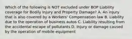 Which of the following is NOT excluded under BOP Liability coverage for Bodily Injury and Property Damage? A. An injury that is also covered by a Workers' Compensation law B. Liability due to the operation of business autos C. Liability resulting from the accidental escape of pollutants D. Injury or damage caused by the operation of mobile equipment