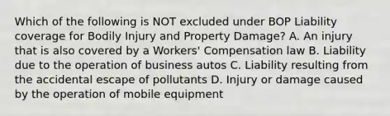 Which of the following is NOT excluded under BOP Liability coverage for Bodily Injury and Property Damage? A. An injury that is also covered by a Workers' Compensation law B. Liability due to the operation of business autos C. Liability resulting from the accidental escape of pollutants D. Injury or damage caused by the operation of mobile equipment