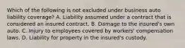 Which of the following is not excluded under business auto liability coverage? A. Liability assumed under a contract that is considered an insured contract. B. Damage to the insured's own auto. C. Injury to employees covered by workers' compensation laws. D. Liability for property in the insured's custody.