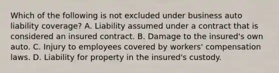 Which of the following is not excluded under business auto liability coverage? A. Liability assumed under a contract that is considered an insured contract. B. Damage to the insured's own auto. C. Injury to employees covered by workers' compensation laws. D. Liability for property in the insured's custody.