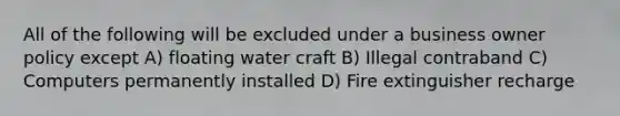 All of the following will be excluded under a business owner policy except A) floating water craft B) Illegal contraband C) Computers permanently installed D) Fire extinguisher recharge