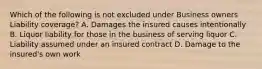 Which of the following is not excluded under Business owners Liability coverage? A. Damages the insured causes intentionally B. Liquor liability for those in the business of serving liquor C. Liability assumed under an insured contract D. Damage to the insured's own work