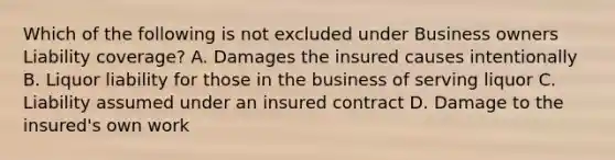 Which of the following is not excluded under Business owners Liability coverage? A. Damages the insured causes intentionally B. Liquor liability for those in the business of serving liquor C. Liability assumed under an insured contract D. Damage to the insured's own work