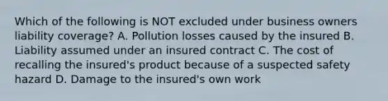 Which of the following is NOT excluded under business owners liability coverage? A. Pollution losses caused by the insured B. Liability assumed under an insured contract C. The cost of recalling the insured's product because of a suspected safety hazard D. Damage to the insured's own work