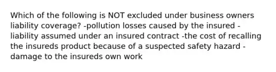 Which of the following is NOT excluded under business owners liability coverage? -pollution losses caused by the insured -liability assumed under an insured contract -the cost of recalling the insureds product because of a suspected safety hazard -damage to the insureds own work