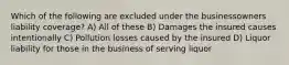 Which of the following are excluded under the businessowners liability coverage? A) All of these B) Damages the insured causes intentionally C) Pollution losses caused by the insured D) Liquor liability for those in the business of serving liquor