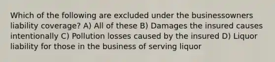 Which of the following are excluded under the businessowners liability coverage? A) All of these B) Damages the insured causes intentionally C) Pollution losses caused by the insured D) Liquor liability for those in the business of serving liquor