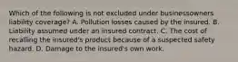 Which of the following is not excluded under businessowners liability coverage? A. Pollution losses caused by the insured. B. Liability assumed under an insured contract. C. The cost of recalling the insured's product because of a suspected safety hazard. D. Damage to the insured's own work.