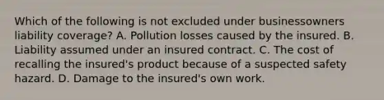 Which of the following is not excluded under businessowners liability coverage? A. Pollution losses caused by the insured. B. Liability assumed under an insured contract. C. The cost of recalling the insured's product because of a suspected safety hazard. D. Damage to the insured's own work.