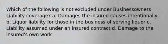 Which of the following is not excluded under Businessowners Liability coverage? a. Damages the insured causes intentionally b. Liquor liability for those in the business of serving liquor c. Liability assumed under an insured contract d. Damage to the insured's own work