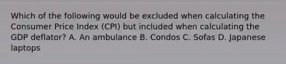 Which of the following would be excluded when calculating the Consumer Price Index​ (CPI) but included when calculating the GDP​ deflator? A. An ambulance B. Condos C. Sofas D. Japanese laptops