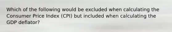 Which of the following would be excluded when calculating the Consumer Price Index​ (CPI) but included when calculating the GDP​ deflator?