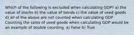 Which of the following is excluded when calculating​ GDP? a) the value of stocks b) the value of bonds c) the value of used goods d) all of the above are not counted when calculating GDP Counting the sales of used goods when calculating GDP would be an example of double counting. a) False b) True