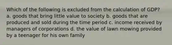 Which of the following is excluded from the calculation of GDP? a. goods that bring little value to society b. goods that are produced and sold during the time period c. income received by managers of corporations d. the value of lawn mowing provided by a teenager for his own family