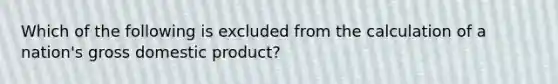 Which of the following is excluded from the calculation of a nation's gross domestic product?