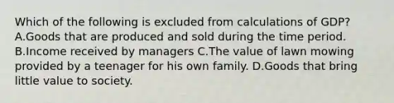 Which of the following is excluded from calculations of GDP? A.Goods that are produced and sold during the time period. B.Income received by managers C.The value of lawn mowing provided by a teenager for his own family. D.Goods that bring little value to society.