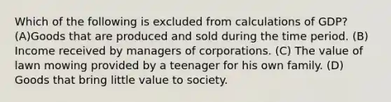 Which of the following is excluded from calculations of GDP? (A)Goods that are produced and sold during the time period. (B) Income received by managers of corporations. (C) The value of lawn mowing provided by a teenager for his own family. (D) Goods that bring little value to society.